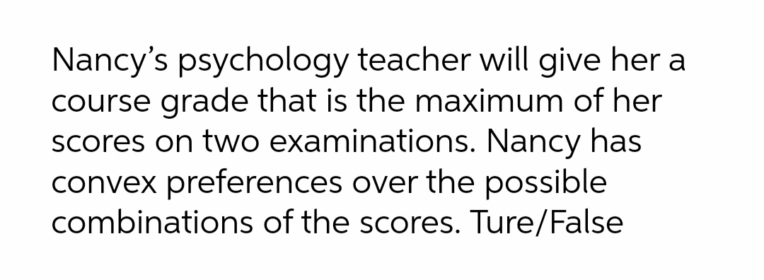 Nancy's psychology teacher will give her a
course grade that is the maximum of her
Scores on two examinations. Nancy has
convex preferences over the possible
combinations of the scores. Ture/False
