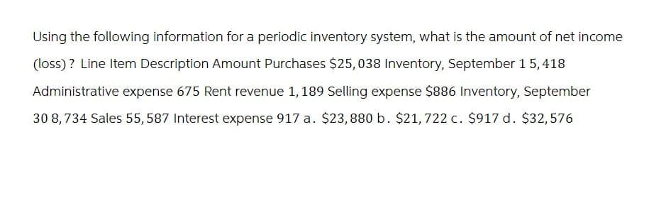 Using the following information for a periodic inventory system, what is the amount of net income
(loss)? Line Item Description Amount Purchases $25,038 Inventory, September 15, 418
Administrative expense 675 Rent revenue 1, 189 Selling expense $886 Inventory, September
30 8,734 Sales 55, 587 Interest expense 917 a. $23,880 b. $21, 722 c. $917 d. $32,576