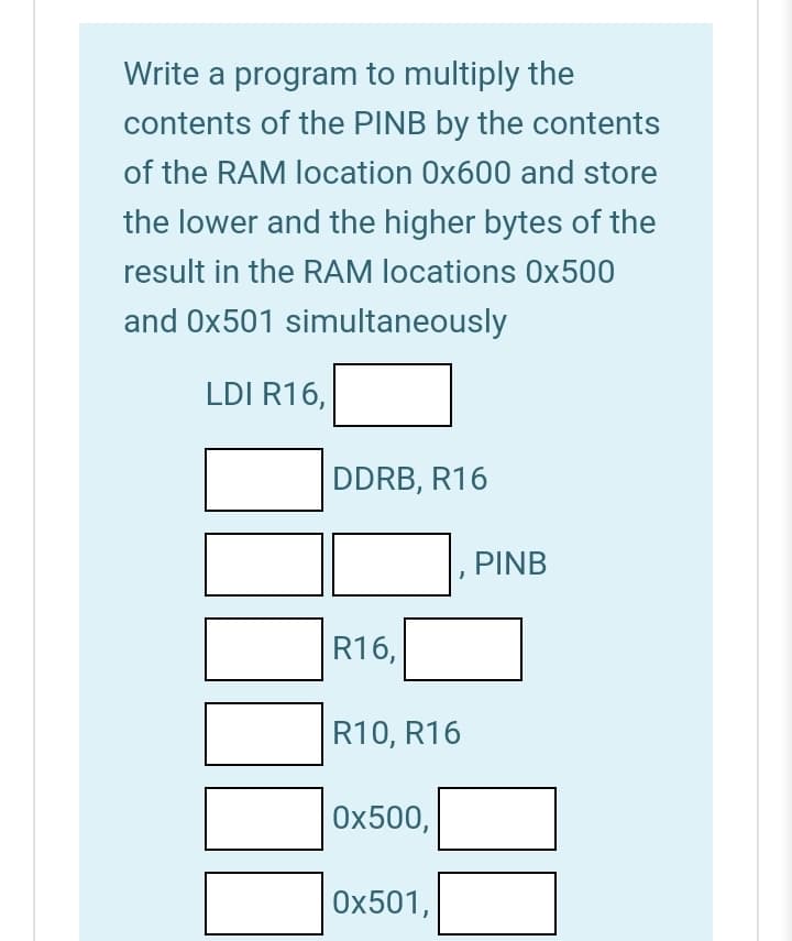 Write a program to multiply the
contents of the PINB by the contents
of the RAM location 0x600 and store
the lower and the higher bytes of the
result in the RAM locations 0x500
and Ox501 simultaneously
LDI R16,
DDRB, R16
PINB
R16,
R10, R16
Ох500,
0x501,
