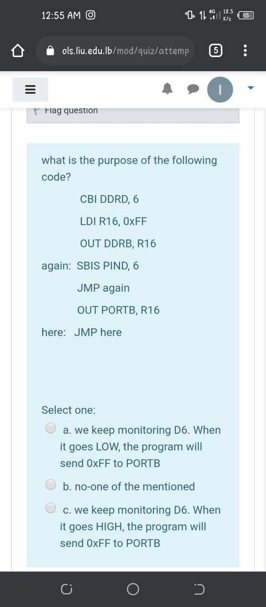 "O. 11 K/s
18.5
12:55 AM O
65
ols.liu.edu.lb/mod/quiz/attemp
P Flag question
what is the purpose of the following
code?
CBI DDRD, 6
LDI R16, 0XFF
OUT DDRB, R16
again: SBIS PIND, 6
JMP again
OUT PORTB, R16
here: JMP here
Select one:
a. we keep monitoring D6. When
it goes LOW, the program will
send 0XFF to PORTB
b. no-one of the mentioned
c. we keep monitoring D6. When
it goes HIGH, the program will
send 0XFF to PORTB
