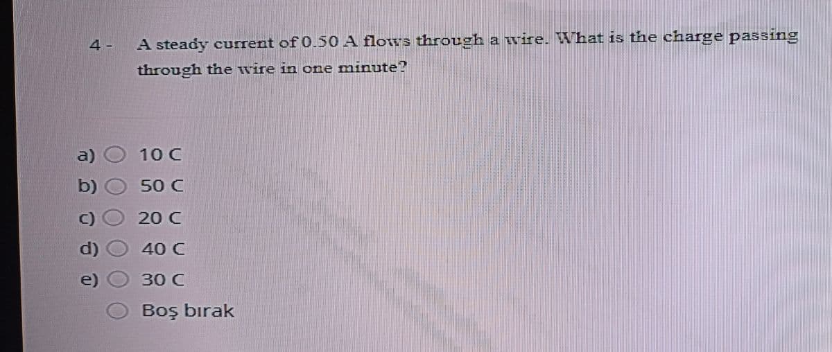 4 -
A steady current of 0.50 A flows through a wire. That is the charge passing
through the wire in one minute?
a)
b)
10 C
50 C
c)
20 C
d)
40 C
e)
30 C
Boş bırak
