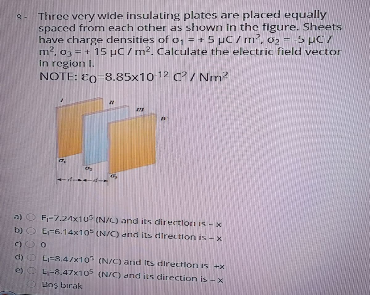 Three very wide insulating plates are placed equally
spaced from each other as shown in the figure. Sheets
have charge densities of o, = + 5 µC/m4, 02 =-5 µC /
m², 03 = + 15 µC / m2. Calculate the electric field vector
in region I.
NOTE: E0=8.85x10-12
C²/ Nm²
a)
Ej=7.24x10 (N/C) and its direction is – x
b)
E;=6.14x10F (N/C) and its direction is – x
Ej=8.47x10 (N/C) and its direction is +x
e)
E,=8.47x10= (N/C) and its direction is – x
Boş bırak
