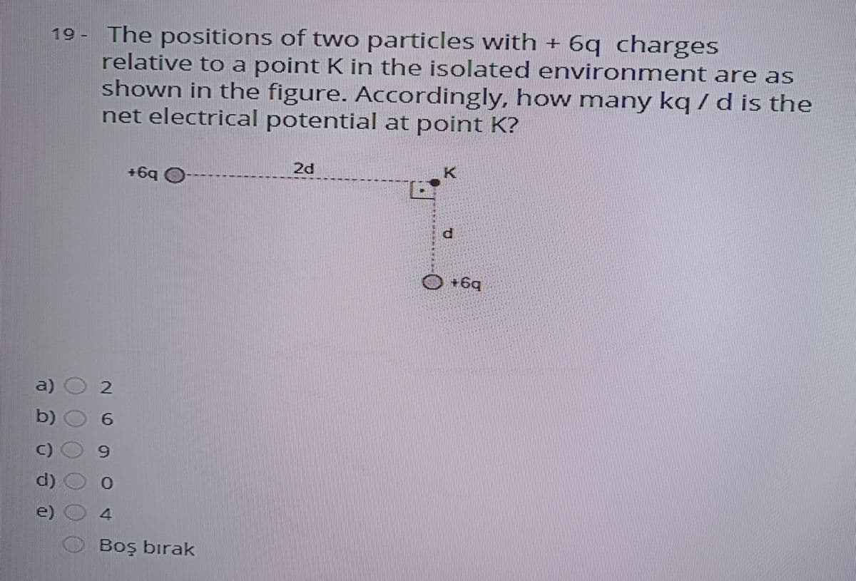 19 - The positions of two particles with + 6q charges
relative to a point K in the isolated environment are as
shown in the figure. Accordingly, how many kq /d is the
net electrical potential at point K?
ie
2d
+6q O
O +6q
a)
b) O
6.
C) O
d) O 0
e) 4
Boş bırak
主
