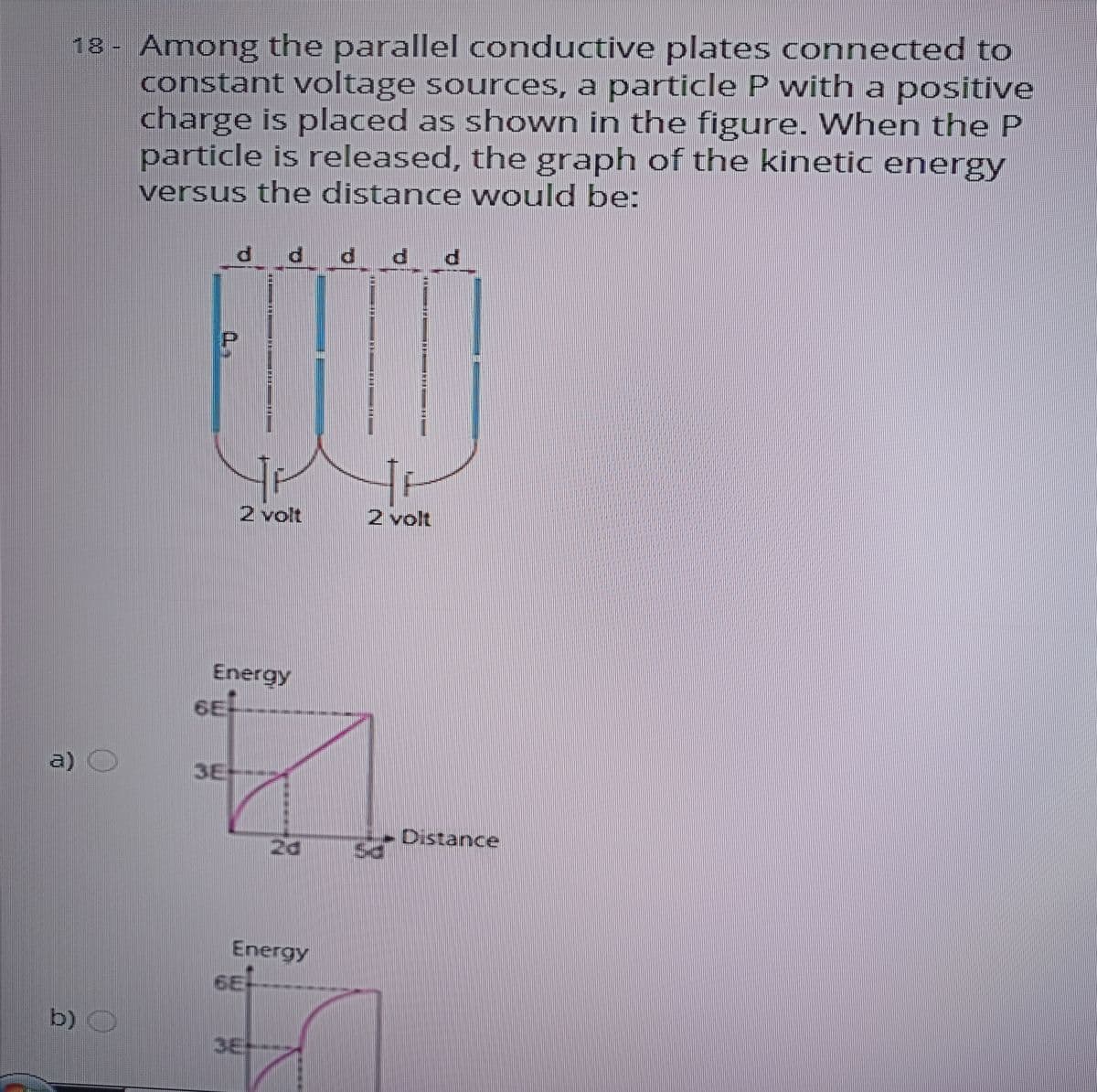 18- Among the parallel conductive plates connected to
constant voltage sources, a particle P with a positive
charge is placed as shown in the figure. When the P
particle is released, the graph of the kinetic energy
versus the distance would be:
P p p
2 volt
2 volt
Energy
a)
3E
Distance
Energy
b) O
