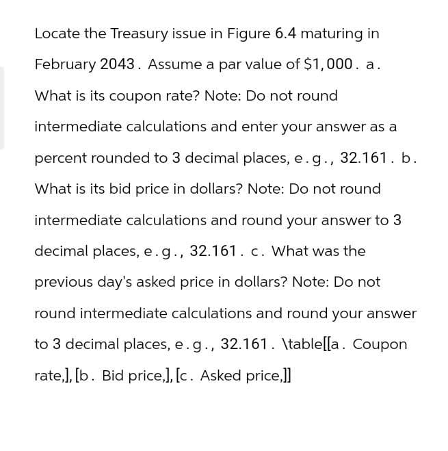Locate the Treasury issue in Figure 6.4 maturing in
February 2043. Assume a par value of $1,000. a.
What is its coupon rate? Note: Do not round
intermediate calculations and enter your answer as a
percent rounded to 3 decimal places, e.g., 32.161. b.
What is its bid price in dollars? Note: Do not round
intermediate calculations and round your answer to 3
decimal places, e. g., 32.161. c. What was the
previous day's asked price in dollars? Note: Do not
round intermediate calculations and round your answer
to 3 decimal places, e.g., 32.161. \table[[a. Coupon
rate,], [b. Bid price,], [c. Asked price,]]