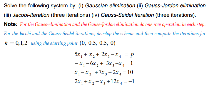 Solve the following system by: (i) Gaussian elimination (ii) Gauss-Jordon elimination
(iii) Jacobi-Iteration (three iterations) (iv) Gauss-Seidel Iteration (three iterations).
Note: For the Gauss-elimination and the Gauss-Jordon elimination do one row operation in each step.
For the Jacobi and the Gauss-Seidel iterations, develop the scheme and then compute the iterations for
k = 0,1,2 using the starting point (0, 0.5, 0.5, 0).
5x, + x,+ 2x ,3-X, = p
- x,-6x, + 3x; +x , = 1
x,- x, +7x; + 2x , = 10
2x, +x2 -x3 +12x , =-1
-x3 +12x4 = -1
