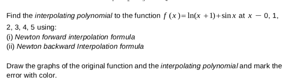 Find the interpolating polynomial to the function f (x)=ln(x +1)+ sinx at x – 0, 1,
2, 3, 4, 5 using:
(i) Newton forward interpolation formula
(ii) Newton backward Interpolation formula
Draw the graphs of the original function and the interpolating polynomial and mark the
error with color.
