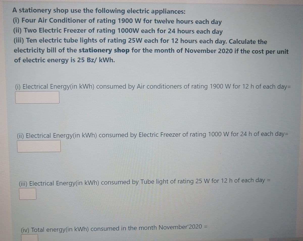 A stationery shop use the following electric appliances:
(i) Four Air Conditioner of rating 1900 W for twelve hours each day
(ii) Two Electric Freezer of rating 1000W each for 24 hours each day
(iii) Ten electric tube lights of rating 25W each for 12 hours each day. Calculate the
electricity bill of the stationery shop for the month of November 2020 if the cost per unit
of electric energy is 25 Bz/ kWh.
) Electrical Energy(in kWh) consumed by Air conditioners of rating 1900 W for 12 h of each day=
(ii) Electrical Energy(in kWh) consumed by Electric Freezer of rating 1000 W for 24 h of each day=
%D
(iii) Electrical Energy(in kWh) consumed by Tube light of rating 25 W for 12 h of each day =
%3D
(iv) Total energy(in kWh) consumed in the month November'2020 =
