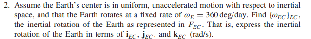 2. Assume the Earth's center is in uniform, unaccelerated motion with respect to inertial
space, and that the Earth rotates at a fixed rate of we = 360 deg/day. Find {@ec}EC•
the inertial rotation of the Earth as represented in FEc - That is, express the inertial
rotation of the Earth in terms of iɛc, jEc, and kɛC (rad/s).
