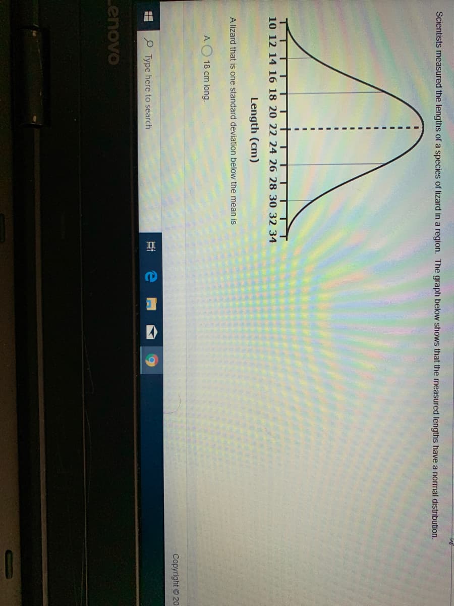 Scientists measured the lengths of a species of lizard in a region. The graph below shows that the measured lengths have a normal distribution.
10 12 14 16 18 20 22 24 26 28 30 32 34
Length (cm)
A lizard that is one standard deviation below the mean is
A.
18 cm long.
Copyright © 20
P Type here to search
Lenovo
