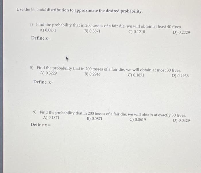 Use the binomial distribution to approximate the desired probability.
7) Find the probability that in 200 tosses of a fair die, we will obtain at least 40 fives.
A) 0.0871
B) 0.3871
C) 0.1210
D) 0.2229
Define x=
8) Find the probability that in 200 tosses of a fair die, we will obtain at most 30 fives.
A) 0.3229
B) 0.2946
C) 0.1871
D) 0.4936
Define x=
9) Find the probability that in 200 tosses of a fair die, we will obtain at exactly 30 fives.
A) 0.1871
B) 0.0871
C) 0.0619
D) 0.0429
Define x =
