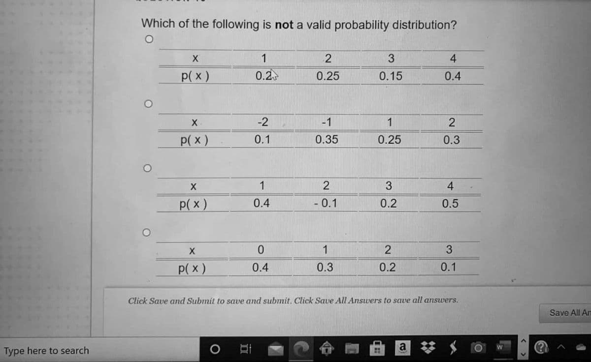 Which of the following is not a valid probability distribution?
4.
p( x)
0.2
0.25
0.15
0.4
X.
-2
-1
1
p( x)
0.1
0.35
0.25
0.3
3.
4
p(x)
0.4
- 0.1
0.2
0.5
1
2
p( x)
0.4
0.3
0.2
0.1
Click Save and Submit to save and submit. Click Save All Answers to save all answers.
Save All Am
Type here to search
