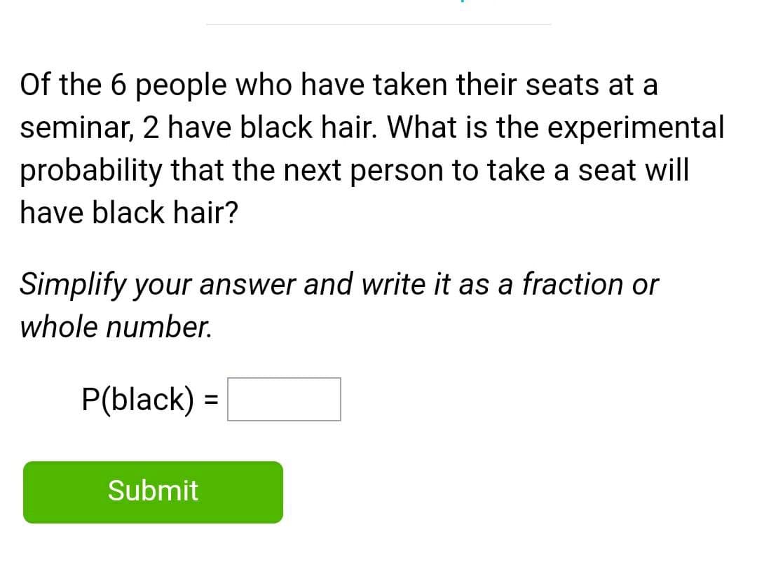 Of the 6 people who have taken their seats at a
seminar, 2 have black hair. What is the experimental
probability that the next person to take a seat will
have black hair?
Simplify your answer and write it as a fraction or
whole number.
P(black) =
%3D
Submit
