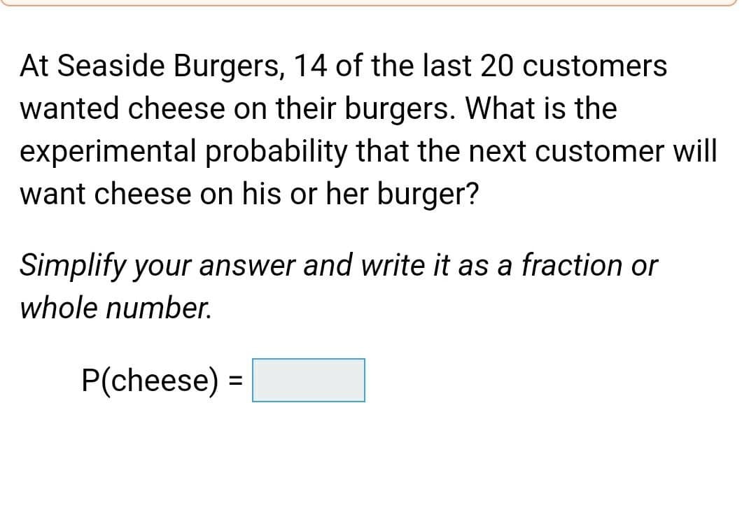 At Seaside Burgers, 14 of the last 20 customers
wanted cheese on their burgers. What is the
experimental probability that the next customer will
want cheese on his or her burger?
Simplify your answer and write it as a fraction or
whole number.
P(cheese)
