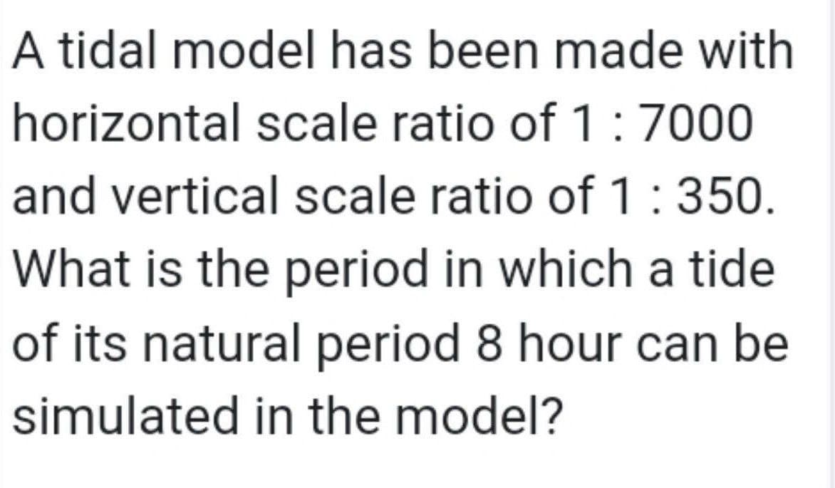 A tidal model has been made with
horizontal scale ratio of 1:7000
and vertical scale ratio of 1:350.
What is the period in which a tide
of its natural period 8 hour can be
simulated in the model?
