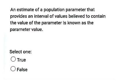 An estimate of a population parameter that
provides an interval of values believed to contain
the value of the parameter is known as the
parameter value.
Select one:
O True
O False
