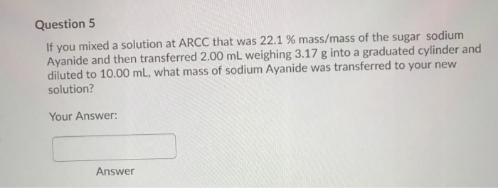 Question 5
If you mixed a solution at ARCC that was 22.1 % mass/mass of the sugar sodium
Ayanide and then transferred 2.00 mL weighing 3.17 g into a graduated cylinder and
diluted to 10.00 mL, what mass of sodium Ayanide was transferred to your new
solution?
Your Answer:
