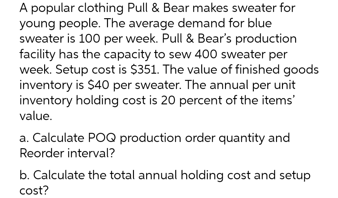 A popular clothing Pull & Bear makes sweater for
young people. The average demand for blue.
sweater is 100 per week. Pull & Bear's production
facility has the capacity to sew 400 sweater per
week. Setup cost is $351. The value of finished goods
inventory is $40 per sweater. The annual per unit
inventory holding cost is 20 percent of the items'
value.
a. Calculate POQ production order quantity and
Reorder interval?
b. Calculate the total annual holding cost and setup
cost?