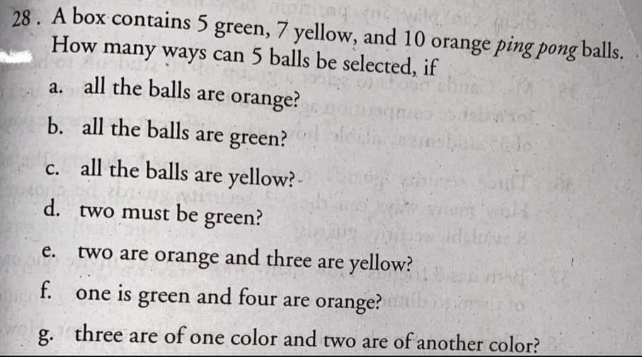28. A box contains 5 green, 7 yellow, and 10 orange ping pong balls.
How many ways can 5 balls be selected, if
a. all the balls are orange?
b. all the balls are green?
c. all the balls are yellow? -
d. two must be green?
е.
two are orange and three are yellow?
f.
one is green and four are orange?
g. three are of one color and two are of another color?
