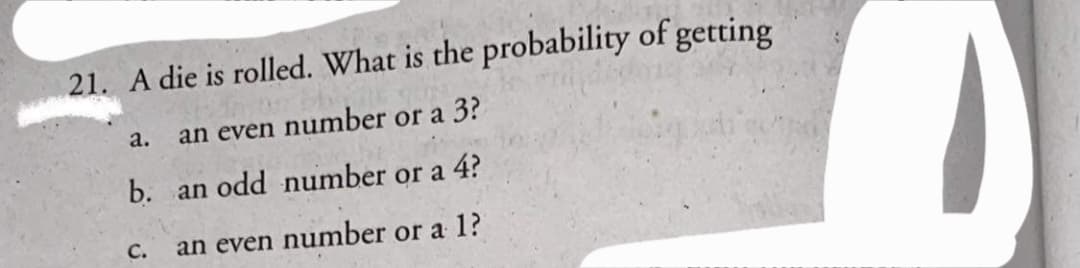 21. A die is rolled. What is the probability of getting
a.
an even number or a 3?
b. an odd number or a 4?
C.
an even number or a 1?
