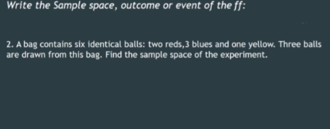Write the Sample space, outcome or event of the ff:
2. A bag contains six identical balls: two reds, 3 blues and one yellow. Three balls
are drawn from this bag. Find the sample space of the experiment.
