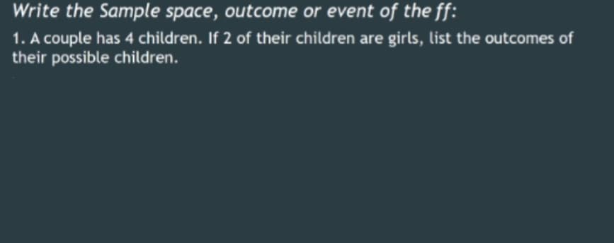Write the Sample space, outcome or event of the ff:
1. A couple has 4 children. If 2 of their children are girls, list the outcomes of
their possible children.
