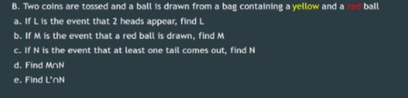 B. Two coins are tossed and a ball is drawn from a bag containing a yellow and a red ball
a. If L is the event that 2 heads appear, find L
b. If M is the event that a red ball is drawn, find M
c. If N is the event that at least one tail comes out, find N
d. Find MnN
e. Find L'nN
