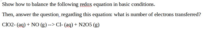 Show how to balance the following redox equation in basic conditions.
Then, answer the question regarding this equation: what is number of electrons transferred?
ClO2- (aq) + NO (g) --> Cl- (aq) + N2O5 (g)