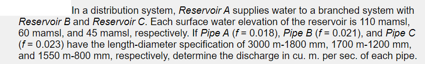 In a distribution system, Reservoir A supplies water to a branched system with
Reservoir B and Reservoir C. Each surface water elevation of the reservoir is 110 mamsl,
60 mamsl, and 45 mamsl, respectively. If Pipe A (f = 0.018), Pipe B (f = 0.021), and Pipe C
(f = 0.023) have the length-diameter specification of 3000 m-1800 mm, 1700 m-1200 mm,
and 1550 m-800 mm, respectively, determine the discharge in cu. m. per sec. of each pipe.
