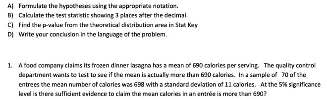 A) Formulate the hypotheses using the appropriate notation.
B) Calculate the test statistic showing 3 places after the decimal.
C) Find the p-value from the theoretical distribution area in Stat Key
D) Write your conclusion in the language of the problem.
1. A food company claims its frozen dinner lasagna has a mean of 690 calories per serving. The quality control
department wants to test to see if the mean is actually more than 690 calories. In a sample of 70 of the
entrees the mean number of calories was 698 with a standard deviation of 11 calories. At the 5% significance
level is there sufficient evidence to claim the mean calories in an entrée is more than 690?
