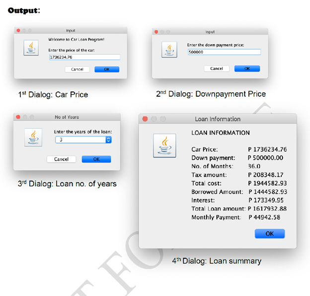 Output:
Input
Input
Welcome to Car Loan Program!
Enter the down payment price:
Enter the price of the car.
500000
1736234.76
Cancel
OK
Cancel
1st Dialog: Car Price
2nd Dialog: Downpayment Price
No of Yoars
Loan Information
Enter the years of the loan:
LOAN INFORMATION
3
Car Price:
P 1736234.76
P 500000.00
Cancel
OK
Down payment:
No. of Months:
36.0
P 208348.17
P 1944582.93
Borrowed Amount: P1444582.93
P 173349.95
Total Loan amount: P 1617932.88
Monthly Payment: P 44942.58
Tax amount:
3rd Dialog: Loan no. of years
Total cost:
Interest:
OK
4th Dialog: Loan summary
