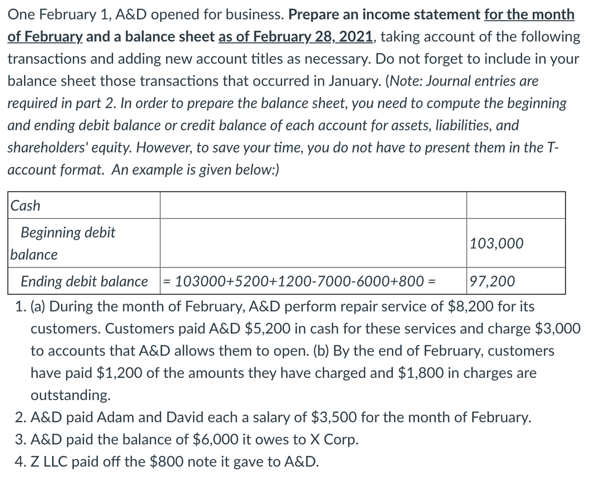 One February 1, A&D opened for business. Prepare an income statement for the month
of February and a balance sheet as of February 28, 2021, taking account of the following
transactions and adding new account titles as necessary. Do not forget to include in your
balance sheet those transactions that occurred in January. (Note: Journal entries are
required in part 2. In order to prepare the balance sheet, you need to compute the beginning
and ending debit balance or credit balance of each account for assets, liabilities, and
shareholders' equity. However, to save your time, you do not have to present them in the T-
account format. An example is given below:)
Cash
Beginning debit
balance
103,000
Ending debit balance = 103000+5200+1200-7000-6000+800 =
97,200
%3D
1. (a) During the month of February, A&D perform repair service of $8,200 for its
customers. Customers paid A&D $5,200 in cash for these services and charge $3,000
to accounts that A&D allows them to open. (b) By the end of February, customers
have paid $1,200 of the amounts they have charged and $1,800 in charges are
outstanding.
2. A&D paid Adam and David each a salary of $3,500 for the month of February.
3. A&D paid the balance of $6,000 it owes to X Corp.
4. Z LLC paid off the $800 note it gave to A&D.
