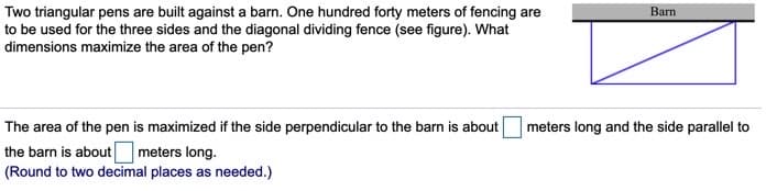 Two triangular pens are built against a barn. One hundred forty meters of fencing are
to be used for the three sides and the diagonal dividing fence (see figure). What
dimensions maximize the area of the pen?
Barn
The area of the pen is maximized if the side perpendicular to the barn is about
meters long and the side parallel to
the barn is about meters long.
(Round to two decimal places as needed.)
