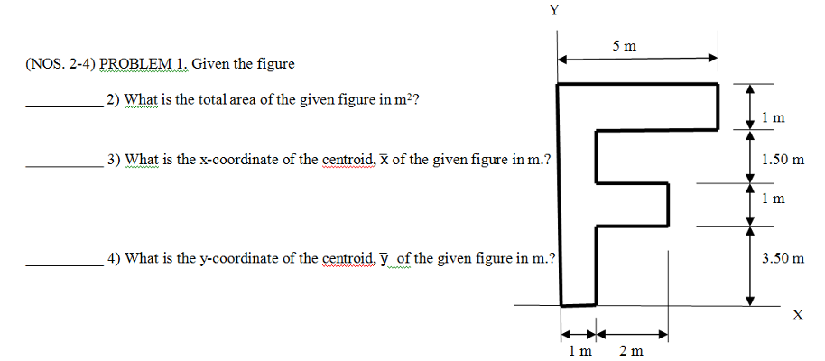 Y
5 m
(NOS. 2-4) PROBLEM 1. Given the figure
2) What is the total area of the given figure in m²?
1 m
3) What is the x-coordinate of the centroid. X of the given figure in m.?
1.50 m
1m
4) What is the y-coordinate of the centroid. y of the given figure in m.?
3.50 m
wwww
1 m
2 m
