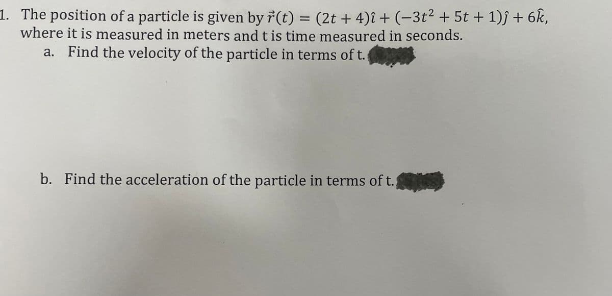 1. The position of a particle is given by 7(t) = (2t + 4)î + (-3t2 + 5t + 1)ĵ + 6k,
where it is measured in meters and t is time measured in seconds.
a. Find the velocity of the particle in terms of t.
b. Find the acceleration of the particle in terms of t.
