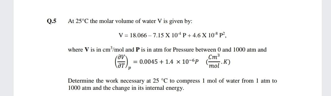 Q.5
At 25°C the molar volume of water V is given by:
V = 18.066 – 7.15 X 10ª P + 4.6 X 108 P²,
where V is in cm/mol and P is in atm for Pressure between 0 and 1000 atm and
Ст3
. К)
`mol
= 0.0045 + 1.4 × 10-6P
ƏT,
Determine the work necessary at 25 °C to compress 1 mol of water from 1 atm to
1000 atm and the change in its internal energy.
