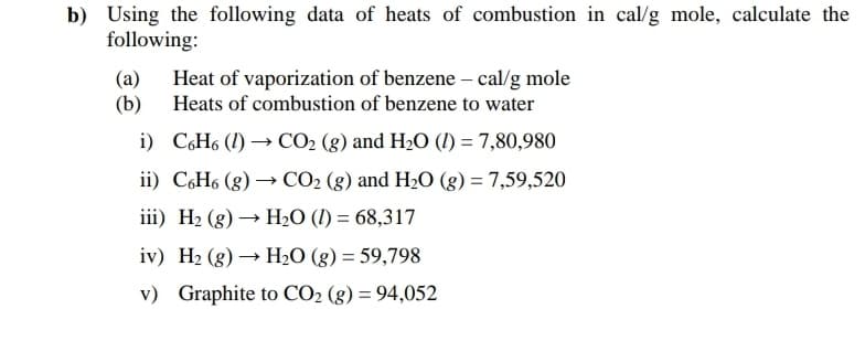 b) Using the following data of heats of combustion in cal/g mole, calculate the
following:
(a)
(b)
Heat of vaporization of benzene – cal/g mole
Heats of combustion of benzene to water
i) C6H6 (1) → CO2 (g) and H2O (1) = 7,80,980
ii) C,H6 (g) → CO2 (g) and H2O (g) = 7,59,520
iii) H2 (g) → H2O (I) = 68,317
iv) H2 (g) → HO (g) = 59,798
v) Graphite to CO2 (g) = 94,052
