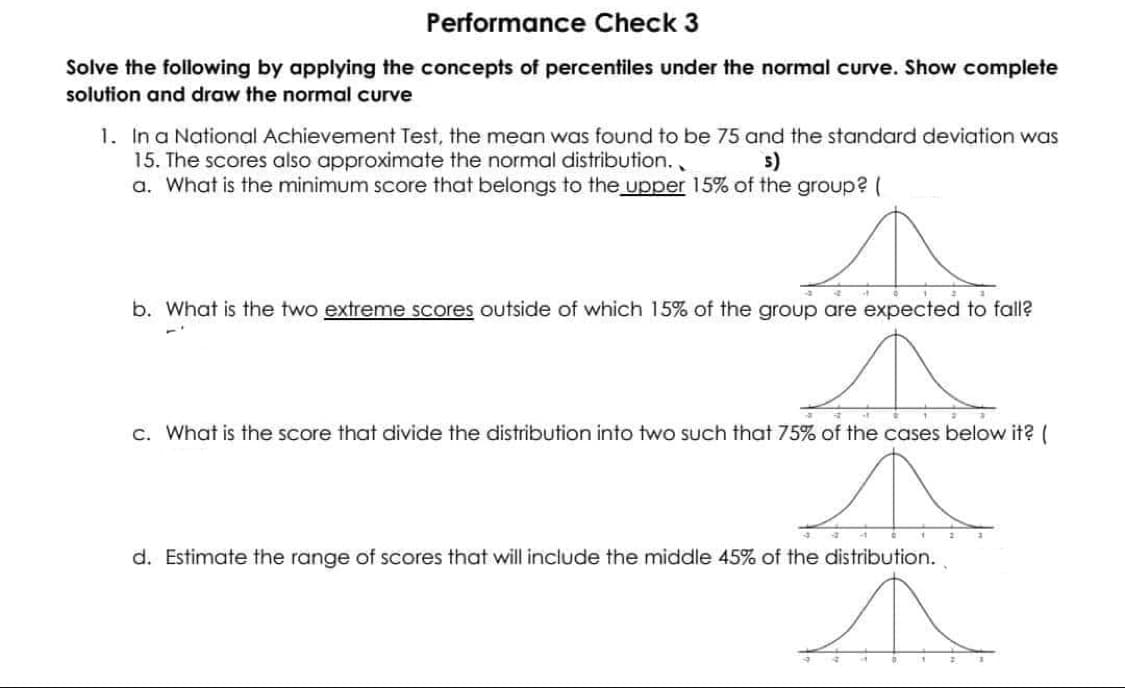 Performance Check 3
Solve the following by applying the concepts of percentiles under the normal curve. Show complete
solution and draw the normal curve
1. In a National Achievement Test, the mean was found to be 75 and the standard deviation was
15. The scores also approximate the normal distribution..
a. What is the minimum score that belongs to the upper 15% of the group? (
5)
b. What is the two extreme scores outside of which 15% of the group are expected to fall?
c. What is the score that divide the distribution into two such that 75% of the cases below it? (
d. Estimate the range of scores that will include the middle 45% of the distribution.
