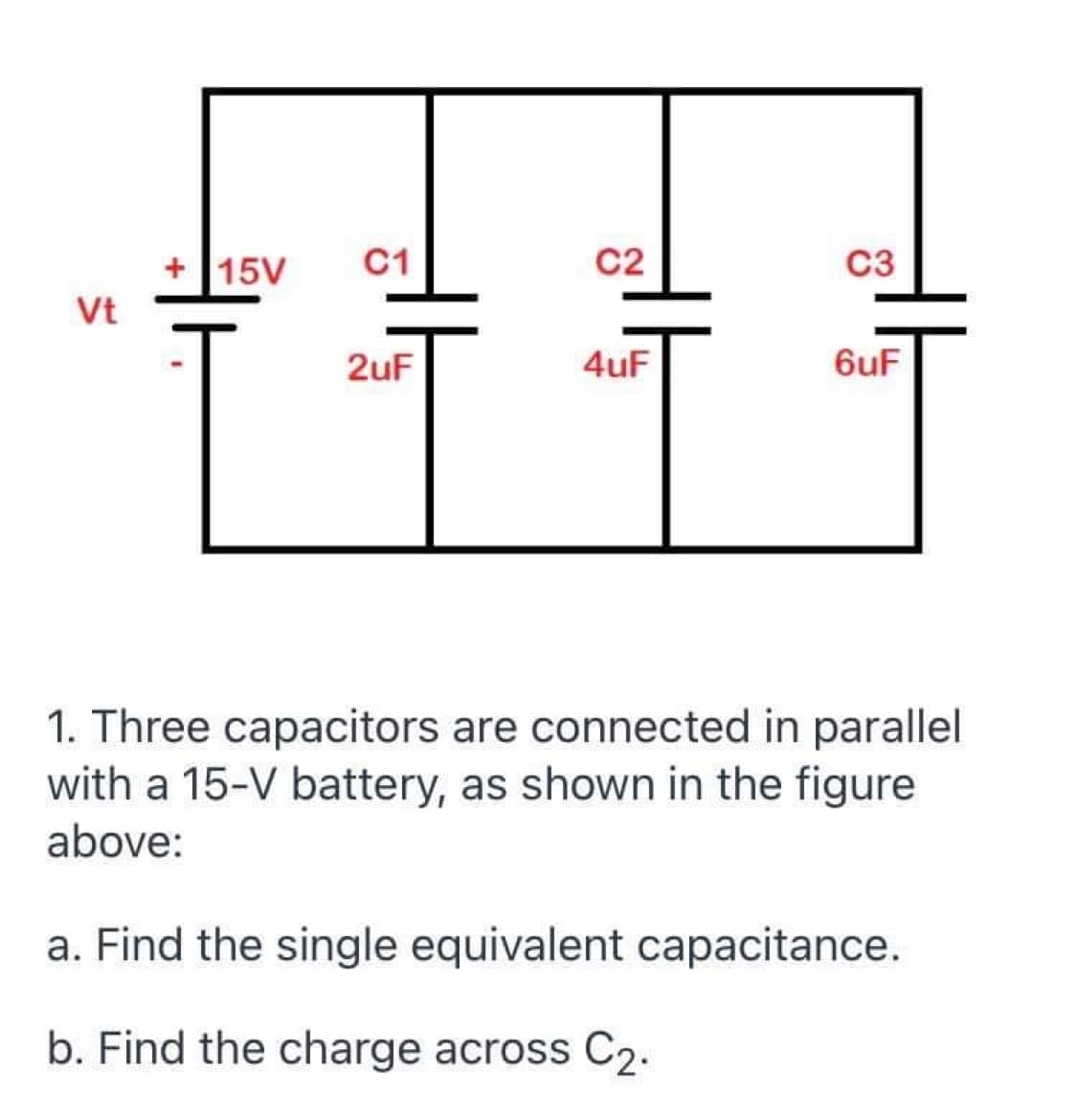+ 15V
C1
C2
C3
Vt
2uF
4uF
6uF
1. Three capacitors are connected in parallel
with a 15-V battery, as shown in the figure
above:
a. Find the single equivalent capacitance.
b. Find the charge across C2.
