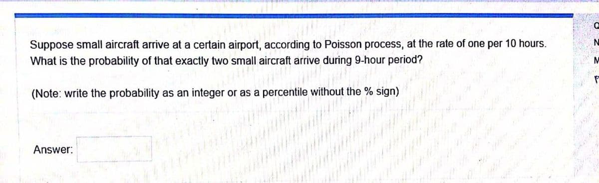 (Note: write the probability as an integer or as a perce
Suppose small aircraft arrive at a certain airport, according to Poisson process, at the rate of one per 10 hours.
What is the probability of that exactly two small aircraft arrive during 9-hour period?
% sign)
Answer:

