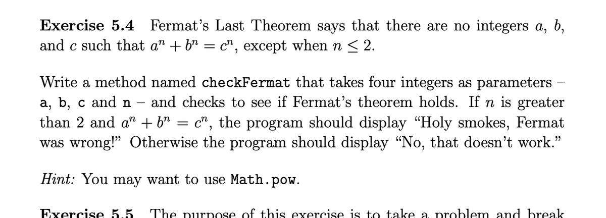 Exercise 5.4 Fermat's Last Theorem says that there are no integers a, b,
and c such that an + b = cn, except when n ≤ 2.
Write a method named checkFermat that takes four integers as parameters
a, b, c and n
and checks to see if Fermat's theorem holds. If n is greater
than 2 and a + b = c", the program should display "Holy smokes, Fermat
was wrong!" Otherwise the program should display "No, that doesn't work."
Hint: You may want to use Math.pow.
Exercise 5.5 The purpose of this exercise is to take a problem and break
