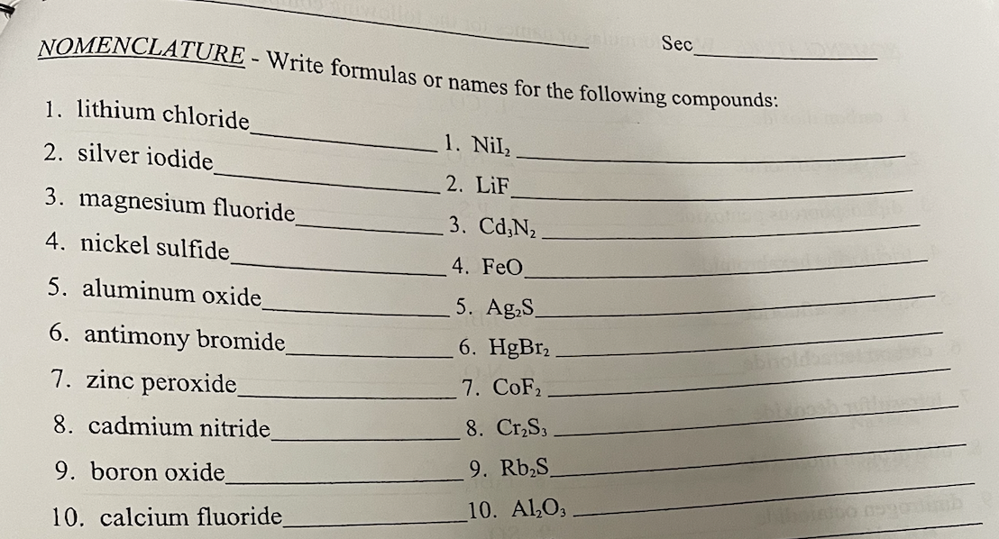 NOMENCLATURE - Write formulas or names for the following compounds:
1. lithium chloride
2. silver iodide
3. magnesium fluoride_
4. nickel sulfide
5. aluminum oxide_
6. antimony bromide_
7. zinc peroxide_
8. cadmium nitride
9. boron oxide
10. calcium fluoride_
102lum Sec
1. Nil₂
2. LiF
3. Cd,N₂
4. FeO
5. Ag₂S
6. HgBr2
7. CoF₂
8. Cr₂S3.
9. Rb₂S
10. Al₂O3
HUD