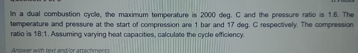 In a dual combustion cycle, the maximum temperature is 2000 deg. C and the pressure ratio is 1.6. The
temperature and pressure at the start of compression are 1 bar and 17 deg. C respectively. The compression
ratio is 18:1. Assuming varying heat capacities, calculate the cycle efficiency.
Answer with text and/or attachments:
