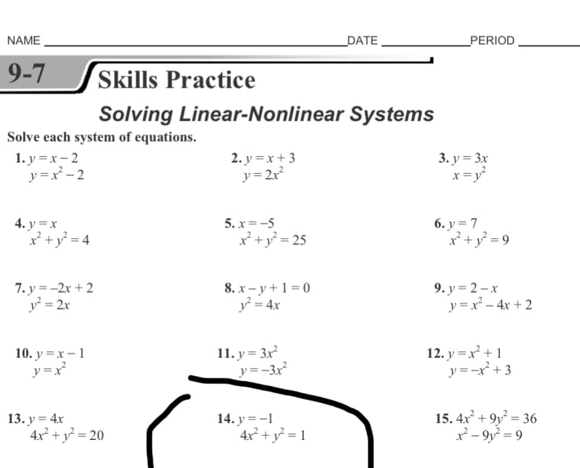 NAME
_DATE
PERIOD
9-7
Skills Practice
Solving Linear-Nonlinear Systems
Solve each system of equations.
1. y =x- 2
y =x - 2
2. y = x +3
y = 2x
3. у%33x
x =y
4. y =x
x² +y° = 4
6. у %3D 7
x² + y° = 9
5. x =-5
x*+y° = 25
7. y =-2x + 2
y = 2x
8. х — у +1%3D0
y = 4x
9. у %3D 2-х
y = x – 4x + 2
10. y =x – 1
y =x²
11. y= 3x
y =-3x²
12. y = x² + 1
y=-x² + 3
13. y = 4x
4x² + y = 20
14. y =-1
4x² + y = 1
15. 4x + 9y = 36
x - 9y = 9
