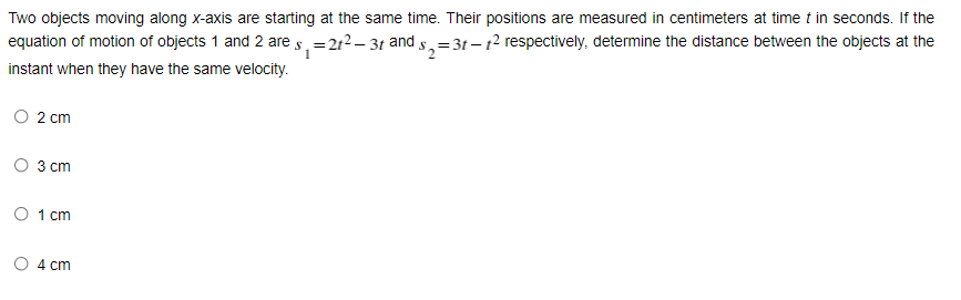 Two objects moving along x-axis are starting at the same time. Their positions are measured in centimeters at time t in seconds. If the
equation of motion of objects 1 and 2 are s.=212– 31 and s,=3t – t2 respectively, determine the distance between the objects at the
instant when they have the same velocity.
2 cm
O 3 cm
O 1 cm
4 cm
