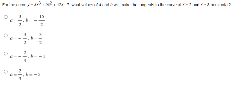 For the curve y = ax + bx2 + 12x - 7, what values of a and b will make the tangents to the curve at x = 2 and x = 3 horizontal?
3
a =-, b= --
2
15
3
a = - -, b
2
3
2
a = --, b= - 1
3
a==, b=-5
3
