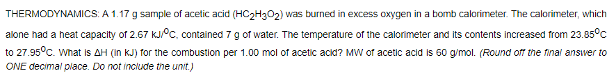 THERMODYNAMICS: A 1.17 g sample of acetic acid (HC2H3O2) was burned in excess oxygen in a bomb calorimeter. The calorimeter, which
alone had a heat capacity of 2.67 kJ°C, contained 7 g of water. The temperature of the calorimeter and its contents increased from 23.85°C
to 27.95°C. What is AH (in kJ) for the combustion per 1.00 mol of acetic acid? MW of acetic acid is 60 g/mol. (Round off the final answer to
ONE decimal place. Do not include the unit.)
