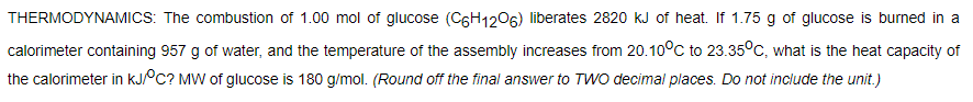 THERMODYNAMICS: The combustion of 1.00 mol of glucose (C6H1206) liberates 2820 kJ of heat. If 1.75 g of glucose is burned in a
calorimeter containing 957 g of water, and the temperature of the assembly increases from 20.10°c to 23.35°C, what is the heat capacity of
the calorimeter in KJPC? MW of glucose is 180 g/mol. (Round off the final answer to TWO decimal places. Do not include the unit.)
