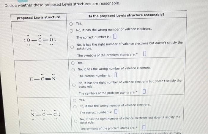 Decide whether these proposed Lewis structures are reasonable.
proposed Lewis structure
:0-C-0:
..
H-C=N
N-O-G:
..
Is the proposed Lewis structure reasonable?
Yes.
No, it has the wrong number of valence electrons.
The correct number is: 0
No, it has the right number of valence electrons but doesn't satisfy the
octet rule.
The symbols of the problem atoms are: 0
Yes.
No, it has the wrong number of valence electrons.
The correct number is: 0
No, it has the right number of valence electrons but doesn't satisfy the
octet rule..
The symbols of the problem atoms are:
Yes.
No, it has the wrong number of valence electrons.
The correct number is: 0
No, it has the right number of valence electrons but doesn't satisfy the
octet rule.
The symbols of the problem atoms are:
0
mirst sumhnt as many