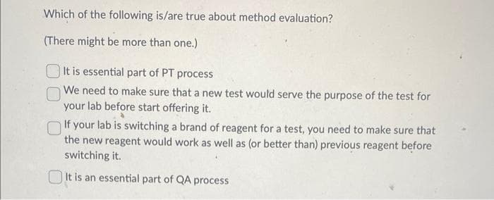 Which of the following is/are true about method evaluation?
(There might be more than one.)
It is essential part of PT process
We need to make sure that a new test would serve the purpose of the test for
your lab before start offering it.
If your lab is switching a brand of reagent for a test, you need to make sure that
the new reagent would work as well as (or better than) previous reagent before
switching it.
It is an essential part of QA process